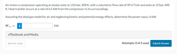 Air enters a compressor operating at steady state at 1.05 bar, 300 K, with a volumetric flow rate of 39 m³/min and exits at 12 bar, 400
K. Heat transfer occurs at a rate of 6.5 kW from the compressor to its surroundings.
Assuming the ideal gas model for air and neglecting kinetic and potential energy effects, determine the power input, in kW.
Wcv =
eTextbook and Media
Save for Later
kW
Attempts: 0 of 5 used
Submit Answer