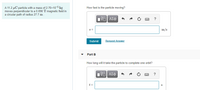 A 11.2 µC particle with a mass of 2.70x10-5 kg
moves perpendicular to a 0.890 T magnetic field in
a circular path of radius 27.7 m.
How fast is the particle moving?
?
v =
m/s
Submit
Request Answer
Part B
How long will it take the particle to complete one orbit?
Hν ΑΣφ
?
t =
