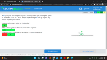 Unit 5: Intro to Forces (Pt 4)
X p Positive Physics - Unit 5: Introduc X +
✰ positivephysics.org/lesson/physics/introduction-to-forces/complete-problems-3?courselD=1&unitID=11&skilllD=81&mode=work&probl...
positivephysics
PREMIUM
Dashboard
A 65kg bicyclist (including the bicycle) is pedaling to the right, causing her speed
to increase at a rate of 3.2m/s², despite experiencing a 60N drag. Neglect any
friction impeding her motion.
How many forces are acting on the bicyclist?
4
What is the magnitude of the net force on the bicyclist?
208
N
How much force is the bicyclist generating through her pedaling?
N
Unit 5: Introduction to Forces, Complete Problems 3
67°F
Sunny
Using g = 10m/s² Keep 3+ sig figs
▬▬▬
O
Check Answers
Desmos Calculator
gabrielk
Completion: 80%
Accuracy: 70%
Reference Lesson 1
=J
Cannot Be Solved
2 3
1:59 PM
11/12/2022
4
X
: