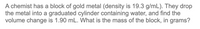 A chemist has a block of gold metal (density is 19.3 g/mL). They drop
the metal into a graduated cylinder containing water, and find the
volume change is 1.90 mL. What is the mass of the block, in grams?
