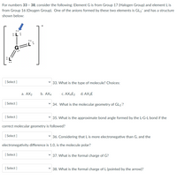 For numbers 33 - 38, consider the following: Element G is from Group 17 (Halogen Group) and element L is
from Group 16 (Oxygen Group). One of the anions formed by these two elements is GL3 and has a structure
shown below:
[ Select ]
33. What is the type of molecule? Choices:
а. АХ2
b. АХ4
c. AX4E2
d. AX3E
[ Select ]
v 34. What is the molecular geometry of GL3?
[ Select ]
35. What is the approximate bond angle formed by the L-G-L bond if the
correct molecular geometry is followed?
[ Select ]
36. Considering that L is more electronegative than G, and the
electronegativity difference is 1.0, is the molecule polar?
[ Select ]
v 37. What is the formal charge of G?
[ Select ]
v 38. What is the formal charge of L (pointed by the arrow)?
