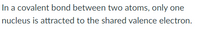 In a covalent bond between two atoms, only one
nucleus is attracted to the shared valence electron.

