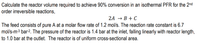 Calculate the reactor volume required to achieve 90% conversion in an isothermal PFR for the 2nd
order irreversible reactions,
2A → B + C
The feed consists of pure A at a molar flow rate of 1.2 mol/s. The reaction rate constant is 6.7
mol/s-m-3 bar-2. The pressure of the reactor is 1.4 bar at the inlet, falling linearly with reactor length,
to 1.0 bar at the outlet. The reactor is of uniform cross-sectional area.
