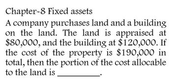 Chapter-8 Fixed assets
A company purchases land and a building
on the land. The land is appraised at
$80,000, and the building at $120,000. If
the cost of the property is $190,000 in
total, then the portion of the cost allocable
to the land is