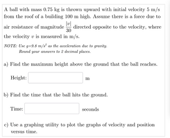 A ball with mass 0.75 kg is thrown upward with initial velocity 5 m/s
from the roof of a building 100 m high. Assume there is a force due to
V
air resistance of magnitude directed opposite to the velocity, where
30
the velocity v is measured in m/s.
NOTE: Use g=9.8 m/s² as the acceleration due to gravity.
Round your answers to 2 decimal places.
a) Find the maximum height above the ground that the ball reaches.
Height:
m
b) Find the time that the ball hits the ground.
Time:
seconds
c) Use a graphing utility to plot the graphs of velocity and position
versus time.