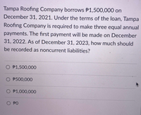 Tampa Roofing Company borrows P1,500,000 on
December 31, 2021. Under the terms of the loan, Tampa
Roofing Company is required to make three equal annual
payments. The first payment will be made on December
31, 2022. As of December 31, 2023, how much should
be recorded as noncurrent liabilities?
O P1,500,000
O $500,000
O P1,000,000
O PO