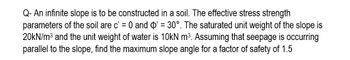 Q- An infinite slope is to be constructed in a soil. The effective stress strength
parameters of the soil are c' = 0 and O' = 30°. The saturated unit weight of the slope is
20kN/m³ and the unit weight of water is 10kN m³. Assuming that seepage is occurring
parallel to the slope, find the maximum slope angle for a factor of safety of 1.5