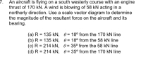 An aircraft is flying on a south westerly course with an engine
thrust of 170 kN. A wind is blowing of 58 kN acting in a
northerly direction. Use a scale vector diagram to determine
the magnitude of the resultant force on the aircraft and its
bearing.
(a) R = 135 kN, 0= 18° from the 170 kN line
(b) R = 135 kN, 0= 18° from the 58 kN line
(c) R = 214 kN, 0= 35° from the 58 kN line
(d) R = 214 kN, 0= 35° from the 170 kN line
