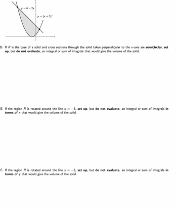 y = 6 - 2x
y = (x + 1)²
D. If R is the base of a solid and cross sections through the solid taken perpendicular to the x-axis are semicircles, set
up, but do not evaluate, an integral or sum of integrals that would give the volume of the solid.
E. If the region R is rotated around the line x = -5, set up, but do not evaluate, an integral or sum of integrals in
terms of x that would give the volume of the solid.
F. If the region R is rotated around the line x = -5, set up, but do not evaluate, an integral or sum of integrals in
terms of y that would give the volume of the solid.