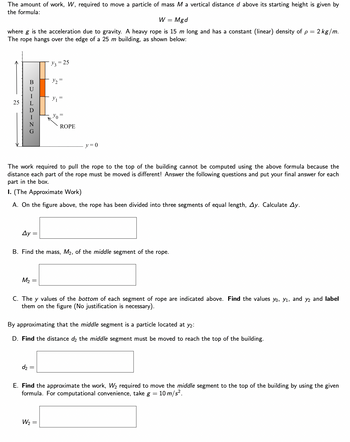 The amount of work, W, required to move a particle of mass M a vertical distance d above its starting height is given by
the formula:
W = Mgd
where g is the acceleration due to gravity. A heavy rope is 15 m long and has a constant (linear) density of p = 2 kg/m.
The rope hangs over the edge of a 25 m building, as shown below:
25
BUILDING
Ay =
M₂ =
y3 = 25
Y₂ =
Y₁
The work required to pull the rope to the top of the building cannot be computed using the above formula because the
distance each part of the rope must be moved is different! Answer the following questions and put your final answer for each
part in the box.
I. (The Approximate Work)
A. On the figure above, the rope has been divided into three segments of equal length, Ay. Calculate Ay.
d₂ =
Yo
ROPE
B. Find the mass, M₂, of the middle segment of the rope.
W₂ =
y=0
C. The y values of the bottom of each segment of rope are indicated above. Find the values yo, y₁, and y2 and label
them on the figure (No justification is necessary).
By approximating that the middle segment is a particle located at y2:
D. Find the distance d2 the middle segment must be moved to reach the top of the building.
E. Find the approximate the work, W₂ required to move the middle segment to the top of the building by using the given
formula. For computational convenience, take g = 10 m/s².