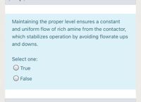 Maintaining the proper level ensures a constant
and uniform flow of rich amine from the contactor,
which stabilizes operation by avoiding flowrate ups
and downs.
Select one:
O True
O False
