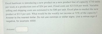 Excel hardware is introducing a new product on a new product line of capacity 1710 units
per week at a production cost of $54 per unit. Fixed costs are $21318 per week. Variable
selling and shipping costs are estimated to be $40 per unit. Excel plan to market the new
product at $113 per unit. What would be the weekly net income at 72% of the capacity?
Answer to the nearest dollar. Do not use commas or dollar signs. Use a minus sign if
negative, for example -6500
Answer: