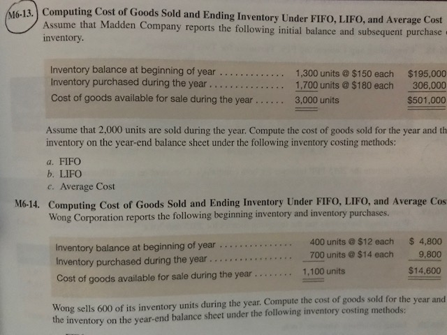 (613 Computing Cost of Goods Sold and Ending Inventory Uinder FIFo, LIFO, and Average Cost
Computing Cost of Goods Sold and Ending Inventory Under
16-
Assume that Madden Company reports the following initial balance and subsequent purcha
inventorv.
Inventory balance at beginning of year ......1,300 units$150 each $195,000
Inventory purchased during the year 1,700 units $180 each 306,000
Cost of goods available for sale during the year..... 3,000 units
$501,000
Assume that 2,000 units are sold during the year. Compute the cost of goods sold for the year and th
inventory on the year-end balance sheet under the following inventory costing methods:
a. FIFO
b. LIFO
c. Average Cost
M6-14. Computing Cost of Goods Sold and Ending Inventory Under FIFO, LIFO, and Average Cos
Wong Corporation reports the following beginning inventory and inventory purchases.
400 units $12 each 4,800
Inventory balance at beginning of year .
Inventory purchased during the year 700 units@$14 each
Cost of goods available for sale during the year .....1,100 units
9,800
$14,600
Wong sells 600 of its inventory units during the year. Compute the cost of goods sold for the year
the inventory on the year-end balance sheet under the following inventory costing methods:
and
