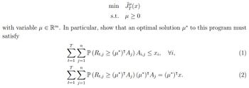 min √(x)
s.t. μ 20
with variable μ Rm. In particular, show that an optimal solution μ* to this program must
satisfy
T n
t=1 j=1
T n
P(Rt(*)¹Ã¡) Ai‚j ≤ xi, Vi,
ΣΣP (Rt‚j ≥ (µ*)'Aj) (µ*)¹A; = (µ*)¹x.
t=1 j=1
(1)
(2)