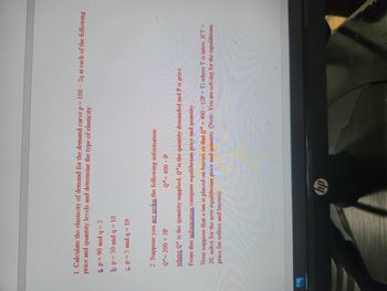 1. Calculate the elasticity of demand for the demand curve p = 100-2q at each of the following
price and quantity levels and determine the type of elasticity:
a p = 90 and q=2
b. p = 50 and q= 10
&p=5 and q = 19
2. Suppose you are given the following information:
Q³= 200 + 3P
Qd = 400 - P
where Q is the quantity supplied, Qis the quantity demanded and P is price.
From this information compute equilibrium price and quantity.
Now suppose that a tax is placed on buyers so that Qd = 400 - (2P+T) where T is taxes. IfT=
20, solve for the new equilibrium price and quantity. (Note: You are solving for the equilibrium
price for sellers and buyers).
hp