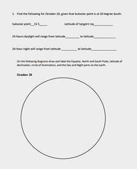 1. Find the following for October 20, given that Subsalar point is at 20 degree South.
Subsolar paint_15s
Latitude of tangent ray_
24 hours daylight will range from latitude
to latitude
24-hour night will range from latitude
to latitude
On the following diagrams draw and label the Equator, North and South Poles, latitude of
declination, cirde of illumination, and the Day and Night parts on the earth.
October 20
