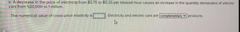 e. A decrease in the price of electricity from $5.75 to $5.25 per kilowatt hour causes an increase in the quantity demanded of electric
cars from 520,000 to 1 million.
The numerical value of cross-price elasticity is
Electricity and electric cars are complementary products.
A