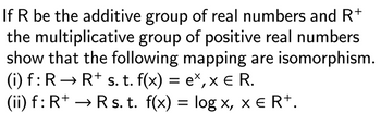 If R be the additive group of real numbers and R+
the multiplicative group of positive real numbers
show that the following mapping are isomorphism.
(i) f: R→ R+ s. t. f(x) = e×, × € R.
(ii) f: R+ → R s. t. f(x) = log ×, xe R¹.