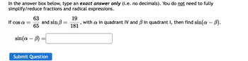 In the answer box below, type an exact answer only (i.e. no decimals). You do not need to fully
simplify/reduce fractions and radical expressions.
If cos a =
63
65
sin(a - b)
and sin
Submit Question
19
with a in quadrant IV and ß in quadrant I, then find sin(a – ß).
181'