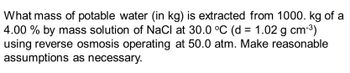 What mass of potable water (in kg) is extracted from 1000. kg of a
4.00 % by mass solution of NaCl at 30.0 °C (d = 1.02 g cm-³)
using reverse osmosis operating at 50.0 atm. Make reasonable
assumptions as necessary.