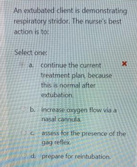 An extubated client is demonstrating
respiratory stridor. The nurse's best
action is to:
Select one:
a. continue the current
treatment plan, because
this is normal after
extubation.
b. increase oxygen flow via a
nasal cannula.
C. assess for the presence of the
gag reflex.
d. prepare for reintubation.
