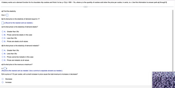 A bakery works out a demand function for its chocolate chip cookies and finds it to be q = D(x) = 906-13x, where q is the quantity of cookies sold when the price per cookie, in cents, is x. Use this information to answer parts a) through f).
a) Find the elasticity.
E(x) =
b) At what price is the elasticity of demand equal to 1?
(Round to the nearest cent as needed.)
c) At what prices is the elasticity of demand elastic?
O A.
O B.
O C. Less than 35¢
O D. Prices are elastic at all values.
Greater than 35¢
Prices cannot be elastic in this case
d) At what prices is the elasticity of demand inelastic?
OA. Greater than 35¢
OB. Less than 35¢
OC. Prices cannot be inelastic in this case
O D. Prices are inelastic at all values
e) At what price is the revenue a maximum?
x=¢
(Round to the nearest cent as needed. Use a comma to separate answers as needed.)
f) At a price of 17¢ per cookie, will a small increase in price cause the total revenue to increase or decrease?
O
O
Decrease
Increase