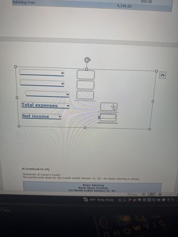 OLL
Advising Fees
Total expenses
Net income
500
#5 (Textbook E6-2A)
Statement of Owner's Equity
The partial work sheet for the month ended January 31, 20-- for Major Advising is shown.
Major Advising
Work Sheet (Partial)
For Month Ended January 31, 20-
4,140.00
→ 66°F Partly cloudy
Focus
NOW
900.00
@ 3