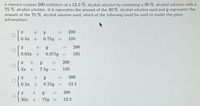 A chemist creates 200 milliliters of a 52.5 % alcohol solution by combining a 30 % alcohol solution with a
75 % alcohol solution. If x represents the amount of the 30 % alcohol solution used and y represents the
amount of the 75 % alcohol solution used, which of the following could be used to model the given
infromation?
200
0.32+
0.3x +
0.75y
105
+
200
%3D
0.03x +
0.075y
105
200
3x +
7.5y
105
200
0.3x
0.75y
52.5
%3D
+
200
%3D
O 30z +
75y
52.5
