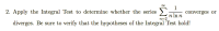 00
2. Apply the Integral Test to determine whether the series
1
converges or
n In n
n=2
diverges. Be sure to verify that the hypotheses of the Integral Test hold!
