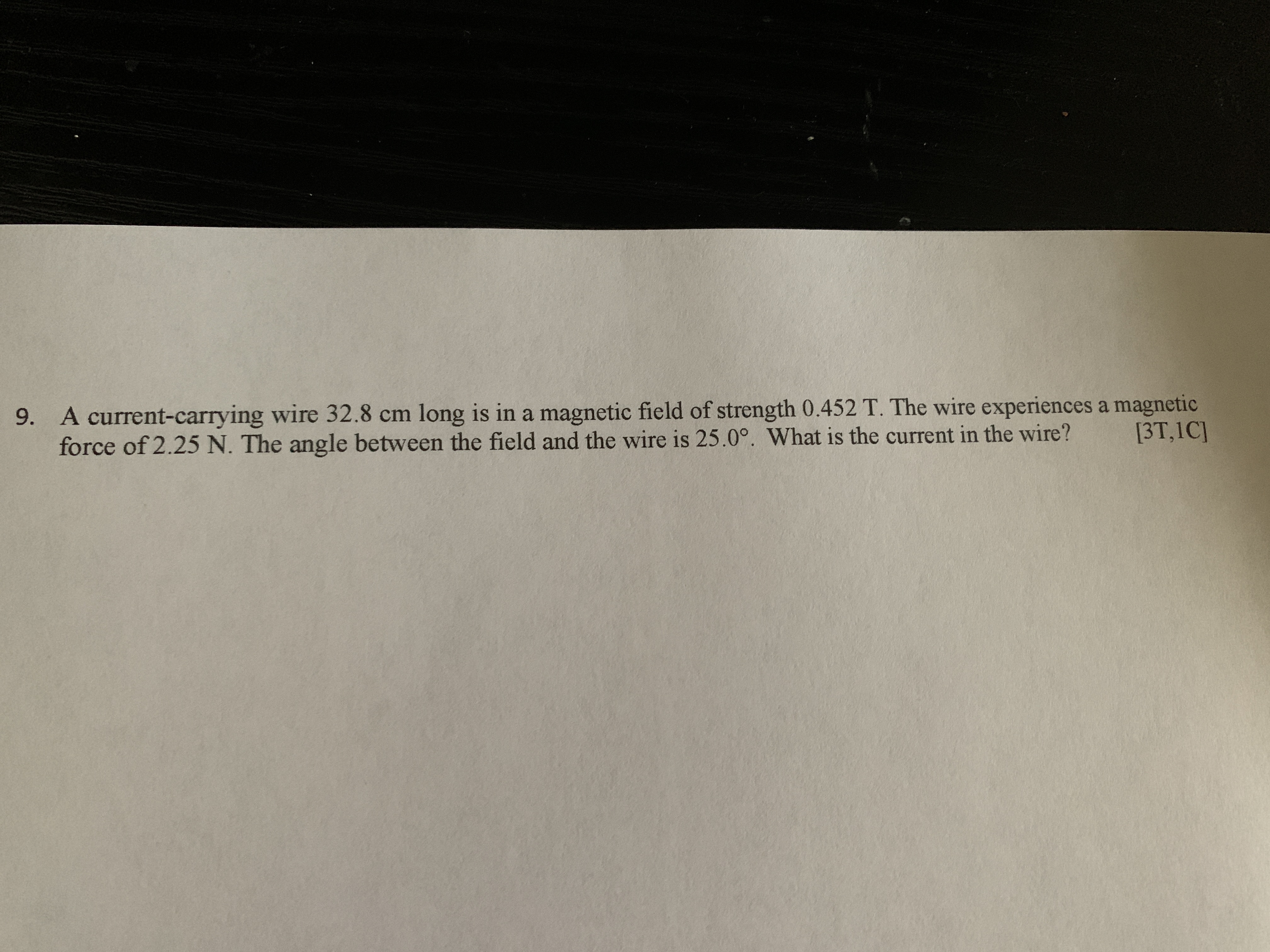 9. A current-carrying wire 32.8 cm long is in a magnetic field of strength 0.452 T. The wire experiences a magnetic
force of 2.25 N. The angle between the field and the wire is 25.0°. What is the current in the wire?
[3T,1C]
