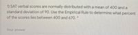 1) SAT verbal scores are normally distributed with a mean of 400 and a
standard deviation of 90. Use the Empirical Rule to determine what percent
of the scores lies between 400 and 670. *
Your answer
