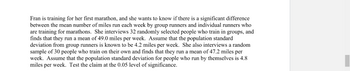 groups, and
Fran is training for her first marathon, and she wants to know if there is a significant difference
between the mean number of miles run each week by group runners and individual runners who
are training for marathons. She interviews 32 randomly selected people who train in
finds that they run a mean of 49.0 miles per week. Assume that the population standard
deviation from group runners is known to be 4.2 miles per week. She also interviews a random
sample of 30 people who train on their own and finds that they run a mean of 47.2 miles per
week. Assume that the population standard deviation for people who run by themselves is 4.8
miles per week. Test the claim at the 0.05 level of significance.