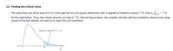 (c) Finding the critical value
2
The value that cuts off an area of 0.10 in the right tail of a chi-square distribution with 4 degrees of freedom is about 7.78, that is, X0.10
7.78
for this distribution. Thus, the critical value for our test is 7.78. See the figure below. We consider only the right tail probability because only large
values of the test statistic will lead us to reject the null hypothesis.
Rejection region for a - 0.10
7.78