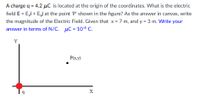 A charge q =
4.2 µC is located at the origin of the coordinates. What is the electric
field E = Ei + Ej at the point 'P' shown in the figure? As the answer in canvas, write
the magnitude of the Electric Field. Given that x = 7 m, and y = 3 m. Write your
answer in terms of N/C.
µC = 10-6 C.
Y
P(x.y)
X
