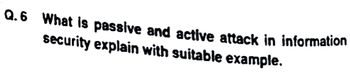 Q.6 What is passive and active attack in information
security explain with suitable example.