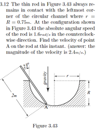 3.12 The thin rod in Figure 3.43 always re-
mains in contact with the leftmost cor-
ner of the circular channel where r =
R = 0.75m. At the configuration shown
in Figure 3.43 the absolute angular speed
of the rod is 1.6rad/s in the counterclock-
wise direction. Find the velocity of point
A on the rod at this instant. (answer: the
magnitude of the velocity is 2.4m/s.)
R
2m
Figure 3.43
gravity
