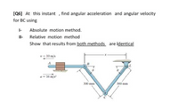 (Q6] At this instant , find angular acceleration and angular velocity
for BC using
- Absolute motion method.
Il- Relative motion method
Show that results from both methods are identical
- 10 mis
- 16 ms
300 mm
300 mm
