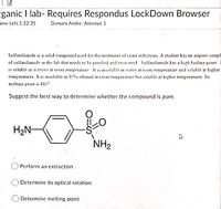 ganic I lab- Requires Respondus LockDown Browser
ime Left:1:22:35
Damani Andre: Attempt 1
Sulfanilamide is a solid compound used for the treatment of yeast infections A student has an impure samp!
of sulfanılamıde in the lab that needs to be purified and recovered Sulfanılamıde has a high boiling point
is soluble in acetone at room temperature It ss insoluble in water at room temperature and soluble at higher
temperatures. It is insoluble in 95%% ethanol at room temperature but soluble at higher temperatures Its
melting point is 165°.
Suggest the best way to determine whether the compound is pure.
H2N-
NH2
Perform an extraction.
Determine its optical rotation
Determine melting point
