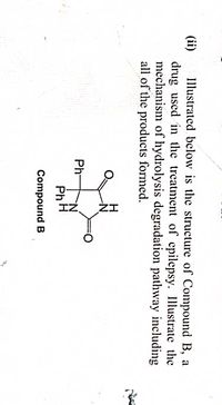 Illustrated below is the structure of Compound B, a
(ii)
drug used in the treatment of epilepsy. Illustrate the
mechanism of hydrolysis degradation pathway including
all of the products formed.
H
Ph-
PhH
Compound B
