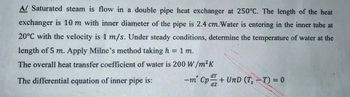 A/ Saturated steam is flow in a double pipe heat exchanger at 250°C. The length of the heat
exchanger is 10 m with inner diameter of the pipe is 2.4 cm.Water is entering in the inner tube at
20°C with the velocity is 1 m/s. Under steady conditions, determine the temperature of water at the
length of 5 m. Apply Milne's method taking h = 1 m.
The overall heat transfer coefficient of water is 200 W/m²K
The differential equation of inner pipe is:
dT
mCp + UnD (T-T) = 0
dz