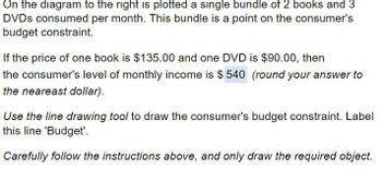 On the diagram to the right is plotted a single bundle of 2 books and 3
DVDs consumed per month. This bundle is a point on the consumer's
budget constraint.
If the price of one book is $135.00 and one DVD is $90.00, then
the consumer's level of monthly income is $540 (round your answer to
the neareast dollar).
Use the line drawing tool to draw the consumer's budget constraint. Label
this line 'Budget'.
Carefully follow the instructions above, and only draw the required object.