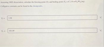 Assuming 100% dissociation, calculate the freezing point (Tr) and boiling point (T) of 2.14 m K,PO₂(aq).
Colligative constants can be found in the chempendix.
T₁ =
T₁ =
3.98
101.09
'C
'C