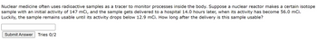 Nuclear medicine often uses radioactive samples as a tracer to monitor processes inside the body. Suppose a nuclear reactor makes a certain isotope
sample with an initial activity of 147 mCi, and the sample gets delivered to a hospital 14.0 hours later, when its activity has become 56.0 mCi.
Luckily, the sample remains usable until its activity drops below 12.9 mCi. How long after the delivery is this sample usable?
Submit Answer Tries 0/2
