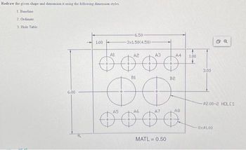 Redraw the given shape and dimension it using the following dimension styles
1. Baseline
2. Ordinate
3. Hole Table
6.00
1.00
6.50-
3x1.50(4.50)-
Al
A2
A3
6000*
B1
B2
O o
A5
A6
A4 1.00
MATL=0.50
AB
3.00
5 Q
-$2.00-2 HOLES
8xP1.00