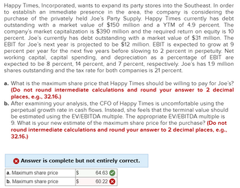 Happy Times, Incorporated, wants to expand its party stores into the Southeast. In order
to establish an immediate presence in the area, the company is considering the
purchase of the privately held Joe's Party Supply. Happy Times currently has debt
outstanding with a market value of $150 million and a YTM of 4.9 percent. The
company's market capitalization is $390 million and the required return on equity is 10
percent. Joe's currently has debt outstanding with a market value of $31 million. The
EBIT for Joe's next year is projected to be $12 million. EBIT is expected to grow at 9
percent per year for the next five years before slowing to 2 percent in perpetuity. Net
working capital, capital spending, and depreciation as a percentage of EBIT are
expected to be 8 percent, 14 percent, and 7 percent, respectively. Joe's has 1.9 million
shares outstanding and the tax rate for both companies is 21 percent.
a. What is the maximum share price that Happy Times should be willing to pay for Joe's?
(Do not round intermediate calculations and round your answer to 2 decimal
places, e.g., 32.16.)
b. After examining your analysis, the CFO of Happy Times is uncomfortable using the
perpetual growth rate in cash flows. Instead, she feels that the terminal value should
be estimated using the EV/EBITDA multiple. The appropriate EV/EBITDA multiple is
9. What is your new estimate of the maximum share price for the purchase? (Do not
round intermediate calculations and round your answer to 2 decimal places, e.g.,
32.16.)
Answer is complete but not entirely correct.
$
$
a. Maximum share price
b. Maximum share price
64.63
60.22 X
