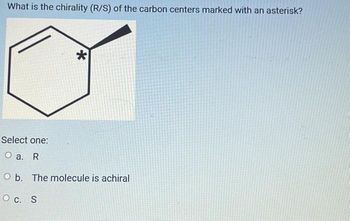 What is the chirality (R/S) of the carbon centers marked with an asterisk?
*
Select one:
O a. R
O b. The molecule is achiral
O C. S