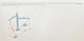 Force T is directed along the line from A to B. It has a magnitude of 6.4 lb. What is the magnitude of the moment of force T about the line CD? Express your
answer in lbeft, rounded to 3 sig figs. Note that point B is 1 foot above the x-y plane.
B
C