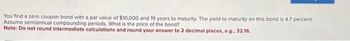 You find a zero coupon bond with a par value of $10,000 and 19 years to maturity. The yield to maturity on this bond is 4.7 percent.
Assume semiannual compounding periods. What is the price of the bond?
Note: Do not round intermediate calculations and round your answer to 2 decimal places, e.g., 32.16.