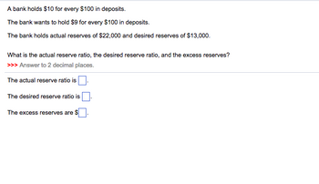 A bank holds $10 for every $100 in deposits.
The bank wants to hold $9 for every $100 in deposits.
The bank holds actual reserves of $22,000 and desired reserves of $13,000.
What is the actual reserve ratio, the desired reserve ratio, and the excess reserves?
>>> Answer to 2 decimal places.
The actual reserve ratio is
The desired reserve ratio is
The excess reserves are $