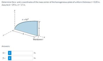 Determine the x- and y-coordinates of the mass center of the homogeneous plate of uniform thickness t = 0.20 in.
Assume b = 29 in., h = 17 in.
Answers:
X =
y =
i
i
x = ky²
b
Thickness t
in.
h
in.